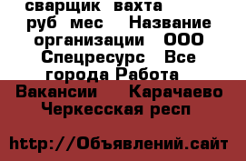 сварщик. вахта. 40 000 руб./мес. › Название организации ­ ООО Спецресурс - Все города Работа » Вакансии   . Карачаево-Черкесская респ.